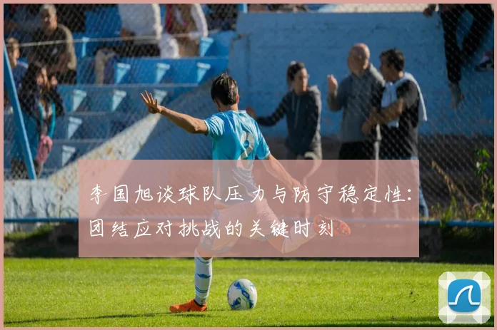 李国旭谈球队压力与防守稳定性：团结应对挑战的关键时刻