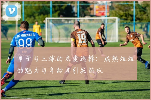 华子与三球的恋爱选择：成熟姐姐的魅力与年龄差引发热议