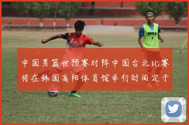 中国男篮世预赛对阵中国台北比赛将在韩国高阳体育馆举行时间定于7月6日