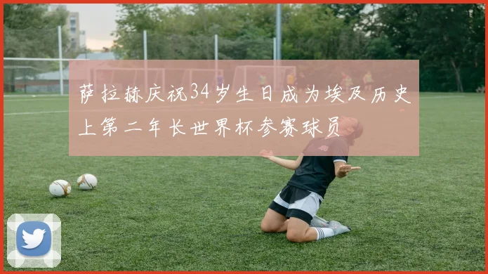 萨拉赫庆祝34岁生日成为埃及历史上第二年长世界杯参赛球员