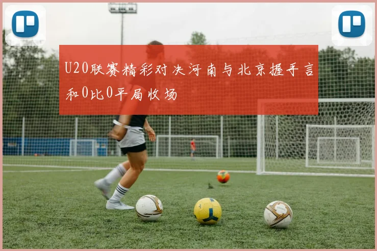 U20联赛精彩对决河南与北京握手言和0比0平局收场