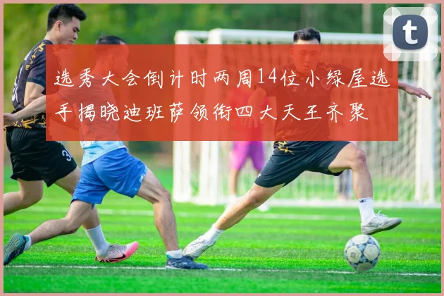 选秀大会倒计时两周14位小绿屋选手揭晓迪班萨领衔四大天王齐聚
