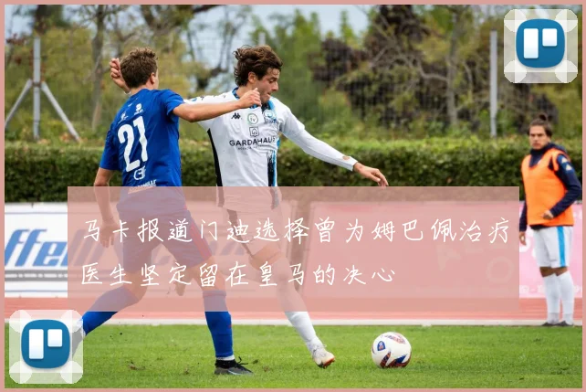 马卡报道门迪选择曾为姆巴佩治疗医生坚定留在皇马的决心
