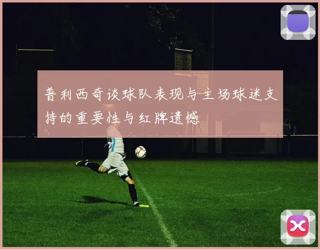 普利西奇谈球队表现与主场球迷支持的重要性与红牌遗憾