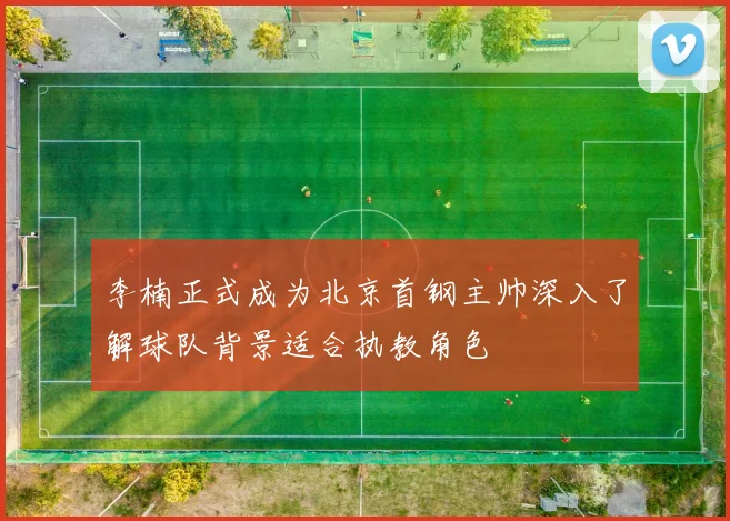 李楠正式成为北京首钢主帅深入了解球队背景适合执教角色